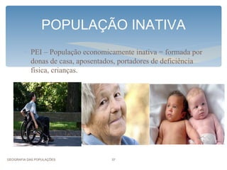 POPULAÇÃO INATIVA
        ∗ PEI – População economicamente inativa = formada por
          donas de casa, aposentados, portadores de deficiência
          física, crianças.




GEOGRAFIA DAS POPULAÇÕES           37
 