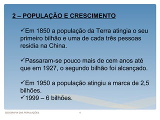 2 – POPULAÇÃO E CRESCIMENTO

          Em 1850 a população da Terra atingia o seu
          primeiro bilhão e uma de cada três pessoas
          residia na China.

          Passaram-se pouco mais de cem anos até
          que em 1927, o segundo bilhão foi alcançado.

          Em 1950 a população atingiu a marca de 2,5
          bilhões.
          1999 – 6 bilhões.

GEOGRAFIA DAS POPULAÇÕES      4
 