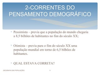 2-CORRENTES DO
      PENSAMENTO DEMOGRÁFICO


        ∗ Pessimista – previa que a população do mundo chegaria
          a 8,5 bilhões de habitantes no fim do século XX;

        ∗ Otimista – previa para o fim do século XX uma
          população mundial em torno de 6,5 bilhões de
          habitantes.

        ∗ QUAL ESTAVA CORRETA?

GEOGRAFIA DAS POPULAÇÕES           5
 