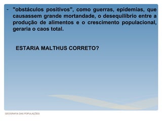 - "obstáculos positivos", como guerras, epidemias, que
   causassem grande mortandade, o desequilíbrio entre a
   produção de alimentos e o crescimento populacional,
   geraria o caos total.


       ESTARIA MALTHUS CORRETO?




GEOGRAFIA DAS POPULAÇÕES
 