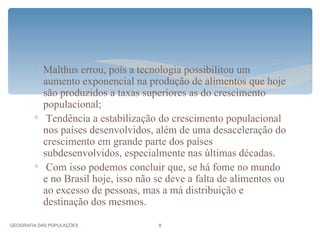 ∗ Malthus errou, pois a tecnologia possibilitou um
          aumento exponencial na produção de alimentos que hoje
          são produzidos a taxas superiores as do crescimento
          populacional;
        ∗ Tendência a estabilização do crescimento populacional
          nos países desenvolvidos, além de uma desaceleração do
          crescimento em grande parte dos países
          subdesenvolvidos, especialmente nas últimas décadas.
        ∗ Com isso podemos concluir que, se há fome no mundo
          e no Brasil hoje, isso não se deve a falta de alimentos ou
          ao excesso de pessoas, mas a má distribuição e
          destinação dos mesmos.

GEOGRAFIA DAS POPULAÇÕES             8
 