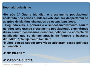 Neomalthusianismo

-No pós 2ª Guerra Mundial, o crescimento populacional
acelerado nos países subdesenvolvidos, fez despertarem os
adeptos de Malthus chamados de neomalthusianos.
- Segundo eles, a pobreza e o subdesenvolvimento seriam
gerados pelo grande crescimento populacional, e em virtude
disso seriam necessárias drásticas políticas de controle de
natalidade, que se dariam através do famoso e bastante
difundido, "planejamento familiar".
-Muitos países subdesenvolvidos adotaram essas políticas
anti-natalista.

-E NO BRASIL?

-O CASO DA SUÉCIA
GEOGRAFIA DAS POPULAÇÕES     9
 