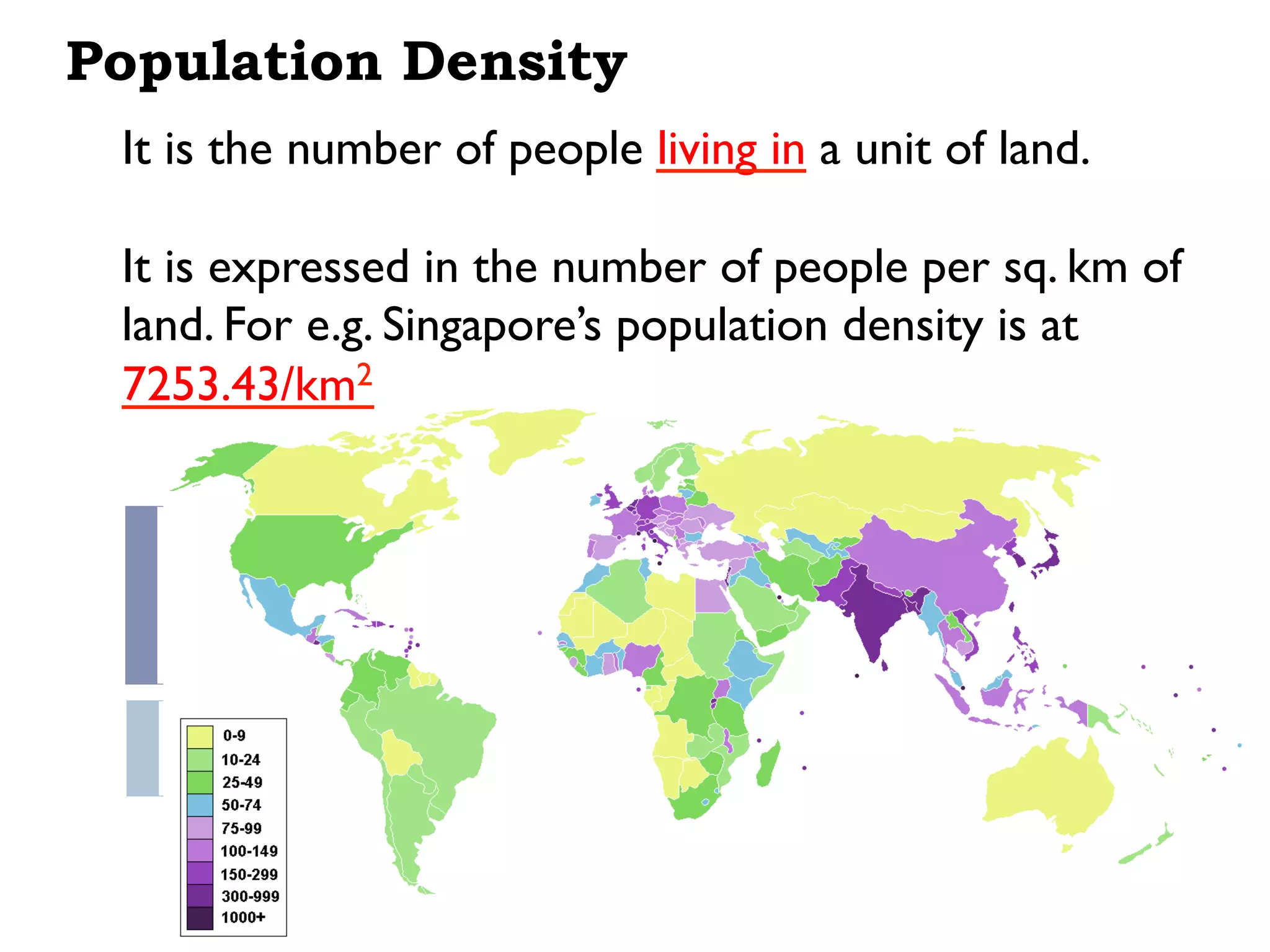 Population Density
It is the number of people living in a unit of land.
It is expressed in the number of people per sq. km of
land. For e.g. Singapore’s population density is at
7253.43/km2
 