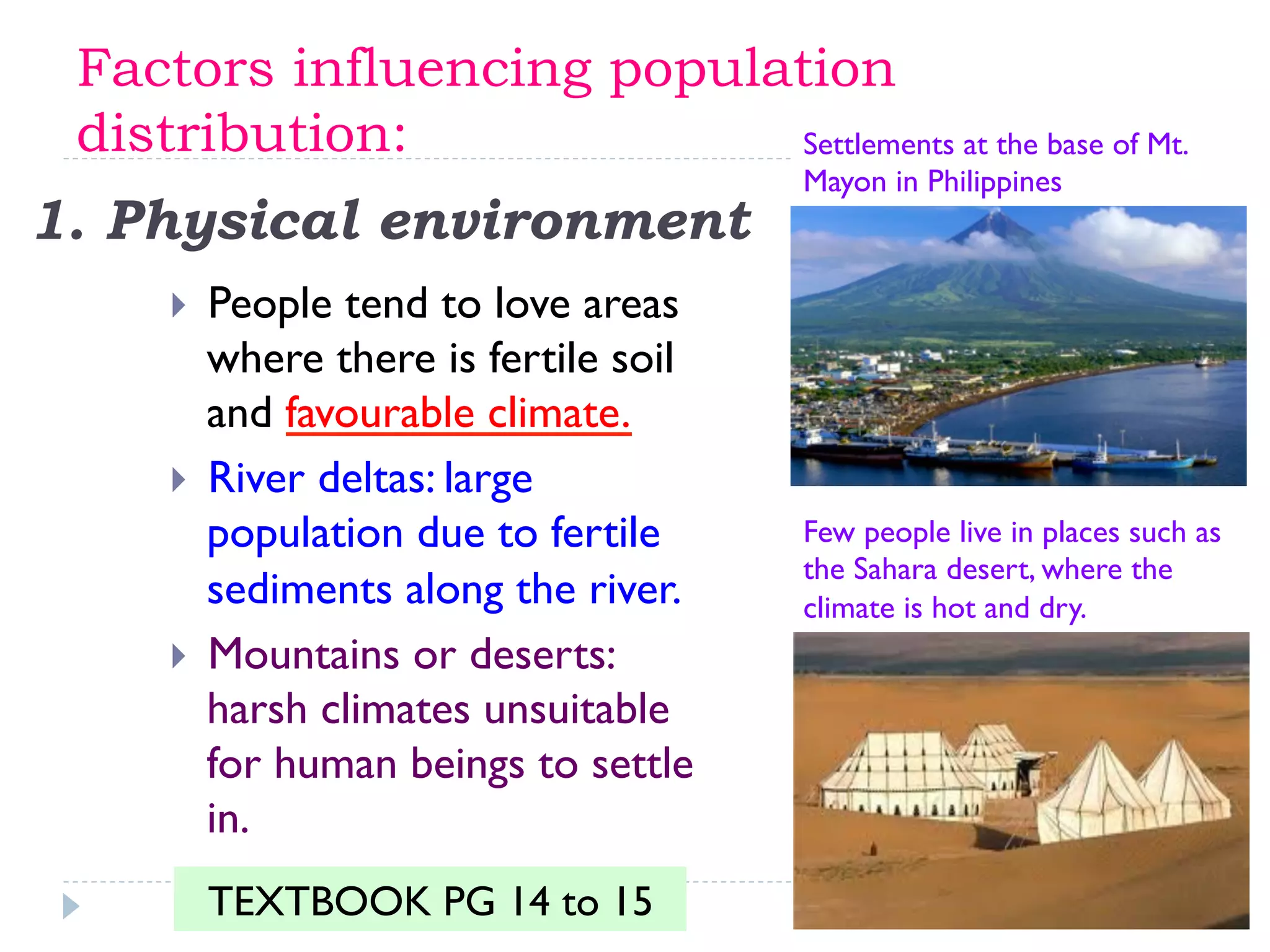 1. Physical environment
}  People tend to love areas
where there is fertile soil
and favourable climate.
}  River deltas: large
population due to fertile
sediments along the river.
}  Mountains or deserts:
harsh climates unsuitable
for human beings to settle
in.
Settlements at the base of Mt.
Mayon in Philippines
Few people live in places such as
the Sahara desert, where the
climate is hot and dry.
Factors influencing population
distribution:
TEXTBOOK PG 14 to 15
 