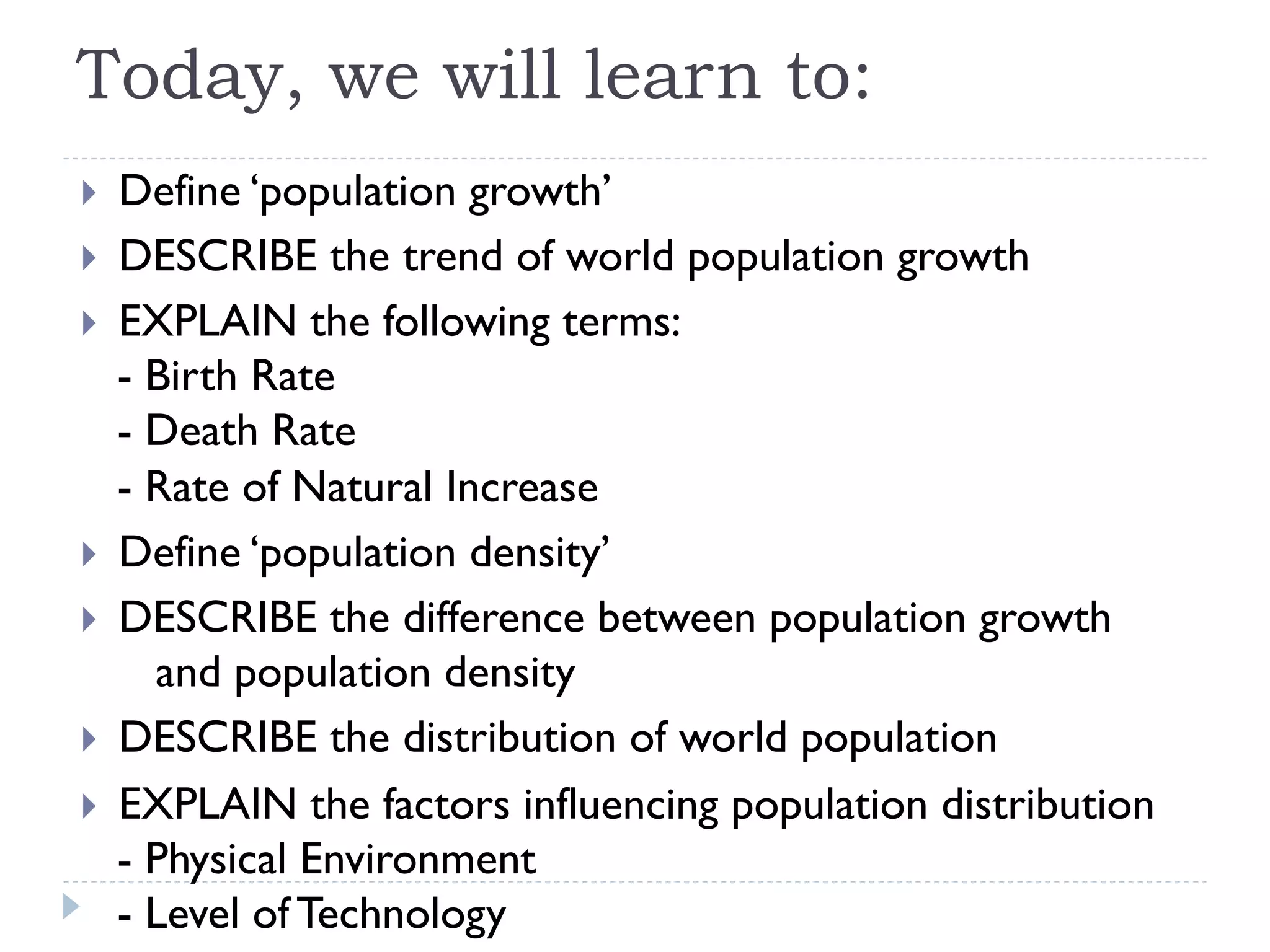 Today, we will learn to:
}  Define ‘population growth’
}  DESCRIBE the trend of world population growth
}  EXPLAIN the following terms:
- Birth Rate
- Death Rate
- Rate of Natural Increase
}  Define ‘population density’
}  DESCRIBE the difference between population growth
and population density
}  DESCRIBE the distribution of world population
}  EXPLAIN the factors influencing population distribution
- Physical Environment
- Level of Technology
 