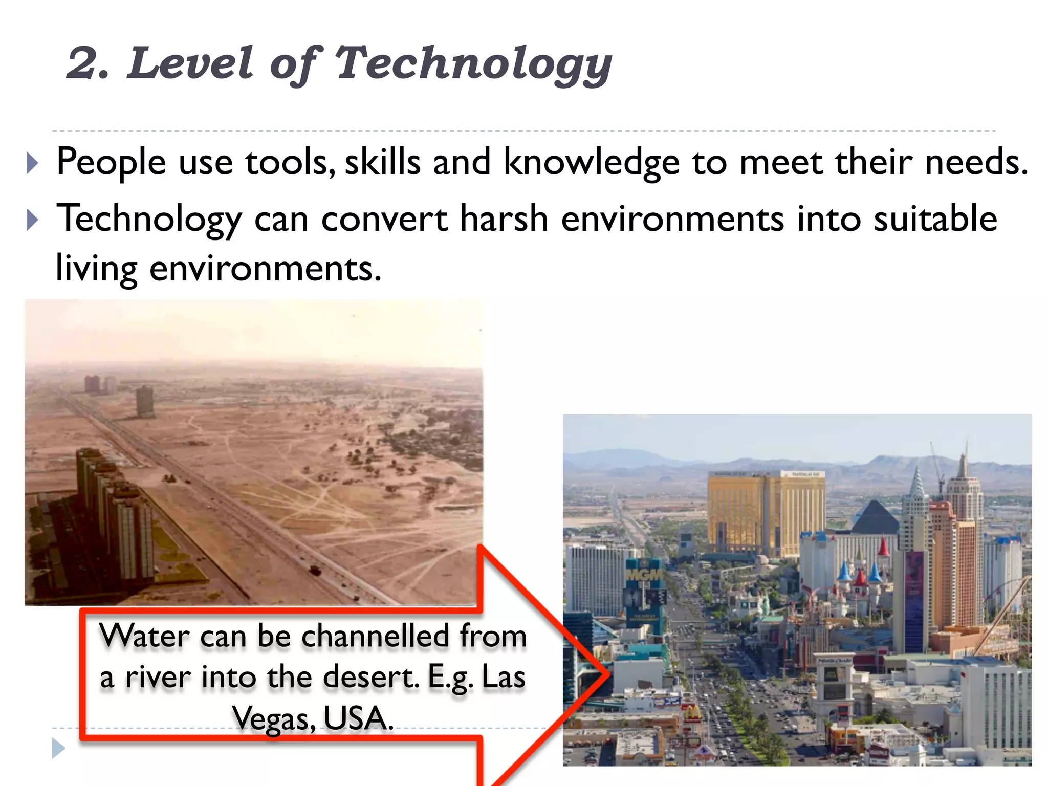 2. Level of Technology
}  People use tools, skills and knowledge to meet their needs.
}  Technology can convert harsh environments into suitable
living environments.
Water can be channelled from
a river into the desert. E.g. Las
Vegas, USA.
 