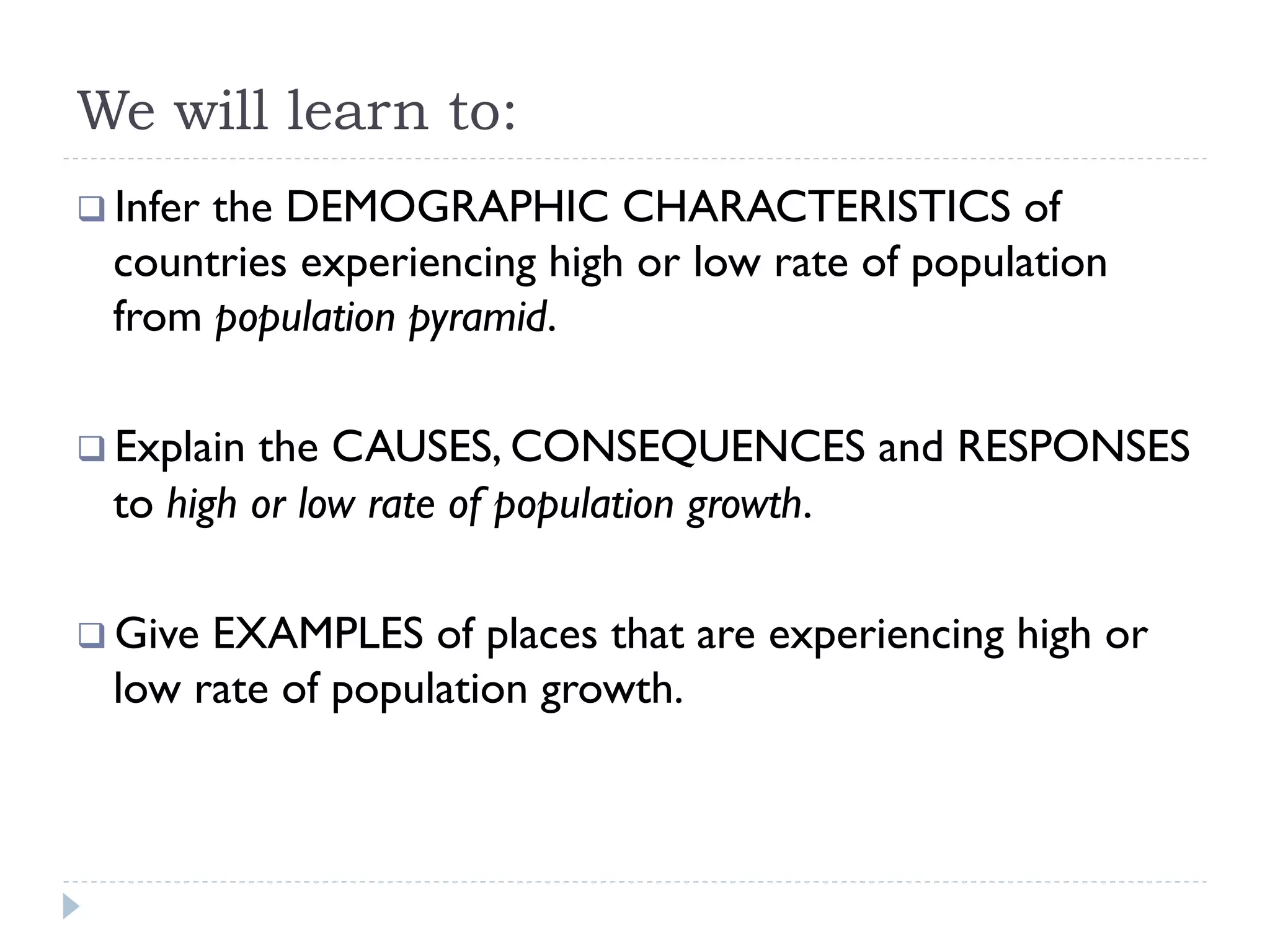 We will learn to:
q Infer the DEMOGRAPHIC CHARACTERISTICS of
countries experiencing high or low rate of population
from population pyramid.
q Explain the CAUSES, CONSEQUENCES and RESPONSES
to high or low rate of population growth.
q Give EXAMPLES of places that are experiencing high or
low rate of population growth.
 