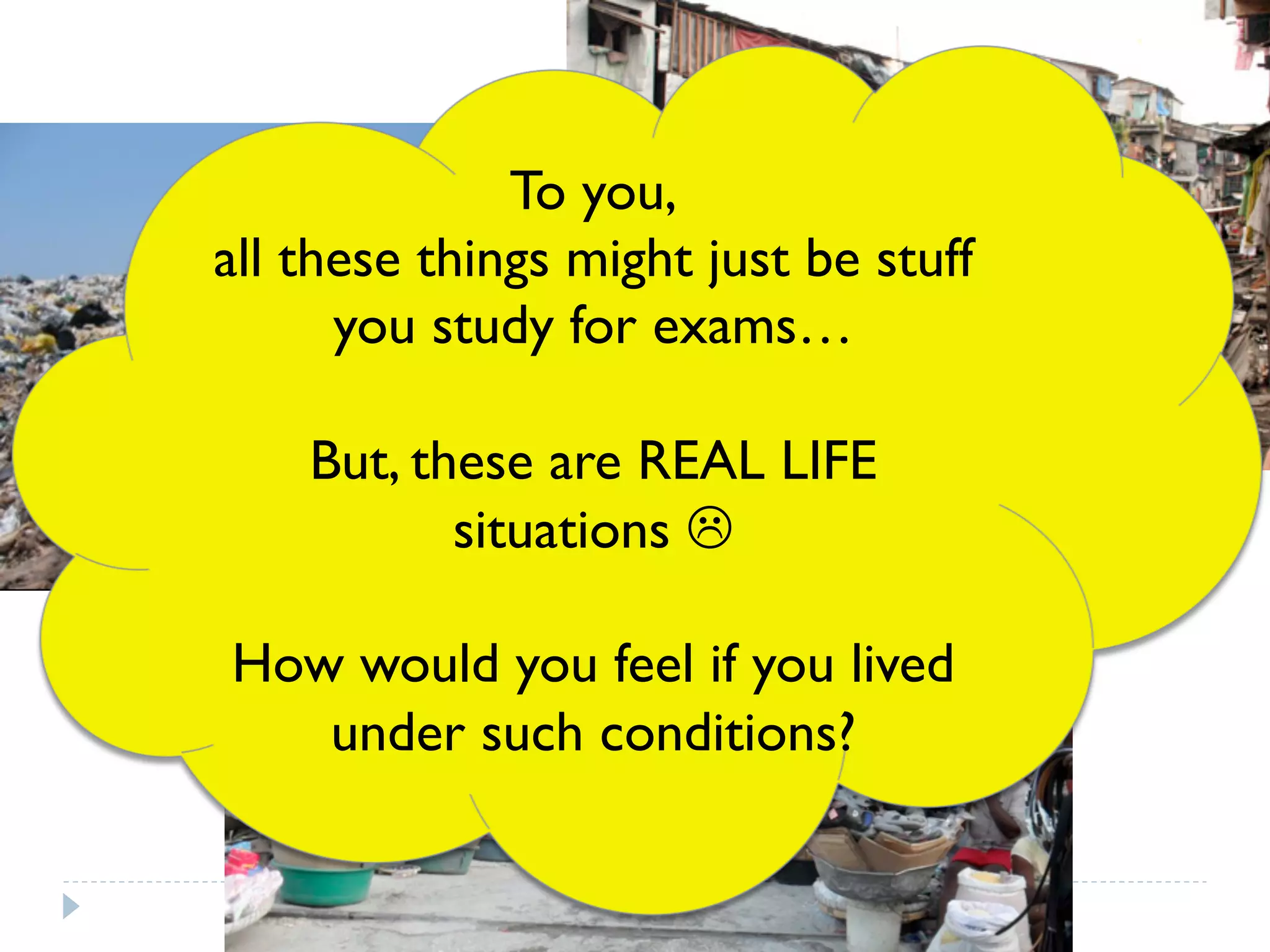 To you,
all these things might just be stuff
you study for exams…
But, these are REAL LIFE
situations L
How would you feel if you lived
under such conditions?
 