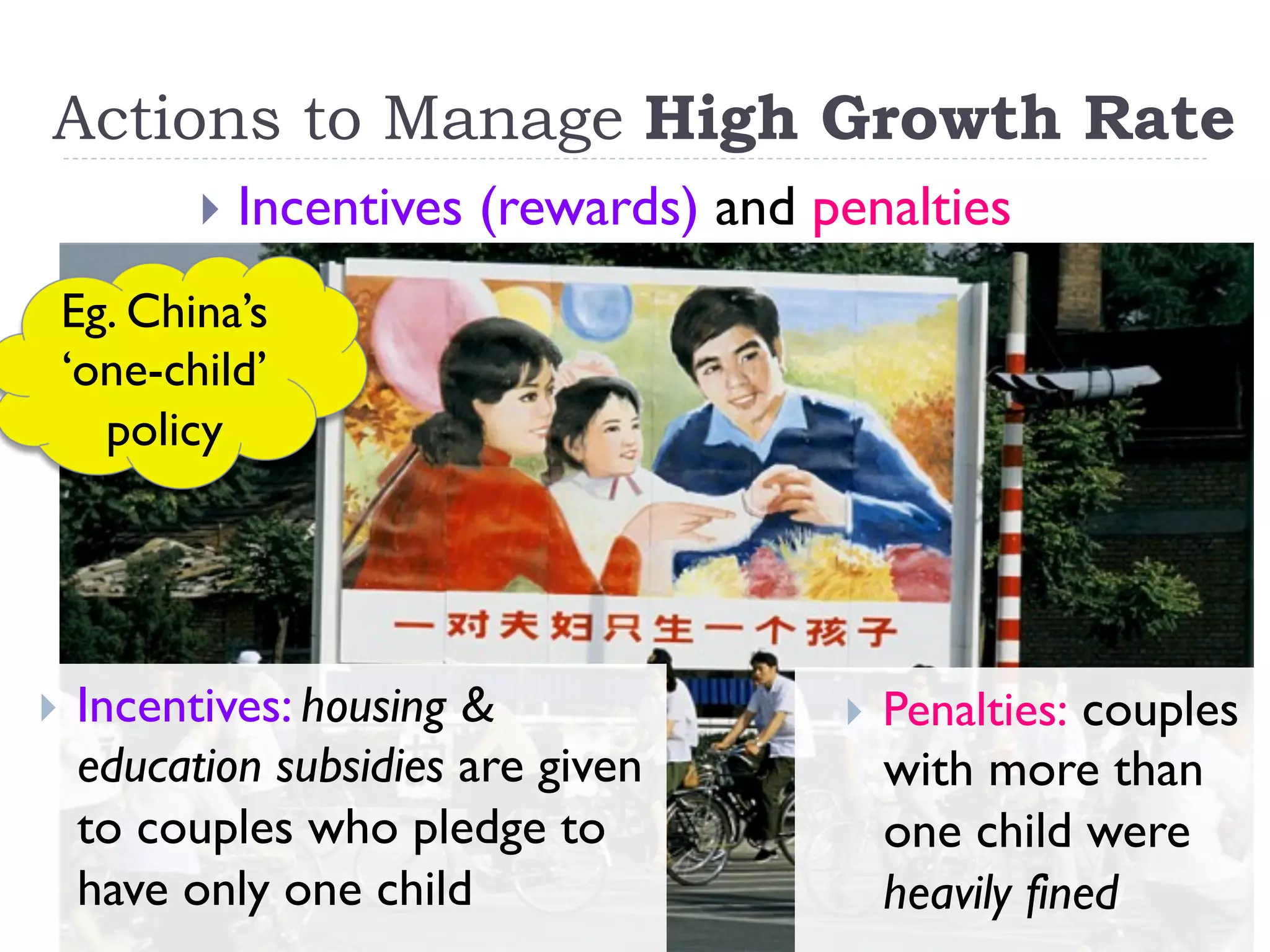 Actions to Manage High Growth Rate
}  Incentives (rewards) and penalties
}  Incentives: housing &
education subsidies are given
to couples who pledge to
have only one child
}  Penalties: couples
with more than
one child were
heavily fined
Eg. China’s
‘one-child’
policy
 