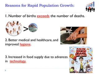 Reasons for Rapid Population Growth:
>
1. Number of births exceeds the number of deaths.
2. Better medical and healthcare, and
improved hygiene.
3. Increased in food supply due to advances
in technology.
 