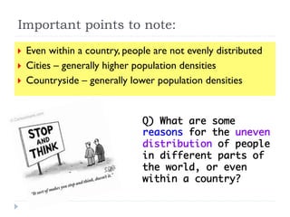 }  Even within a country, people are not evenly distributed
}  Cities – generally higher population densities
}  Countryside – generally lower population densities
Q) What are some
reasons for the uneven
distribution of people
in different parts of
the world, or even
within a country? 	
Important points to note:
 
