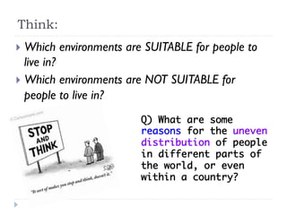 }  Which environments are SUITABLE for people to
live in?
}  Which environments are NOT SUITABLE for
people to live in?
Q) What are some
reasons for the uneven
distribution of people
in different parts of
the world, or even
within a country? 	
Think:
 