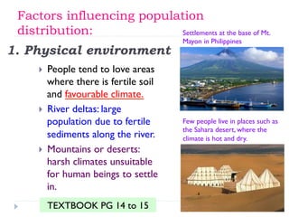 1. Physical environment
}  People tend to love areas
where there is fertile soil
and favourable climate.
}  River deltas: large
population due to fertile
sediments along the river.
}  Mountains or deserts:
harsh climates unsuitable
for human beings to settle
in.
Settlements at the base of Mt.
Mayon in Philippines
Few people live in places such as
the Sahara desert, where the
climate is hot and dry.
Factors influencing population
distribution:
TEXTBOOK PG 14 to 15
 