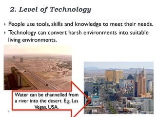 2. Level of Technology
}  People use tools, skills and knowledge to meet their needs.
}  Technology can convert harsh environments into suitable
living environments.
Water can be channelled from
a river into the desert. E.g. Las
Vegas, USA.
 