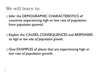 We will learn to:
q Infer the DEMOGRAPHIC CHARACTERISTICS of
countries experiencing high or low rate of population
from population pyramid.
q Explain the CAUSES, CONSEQUENCES and RESPONSES
to high or low rate of population growth.
q Give EXAMPLES of places that are experiencing high or
low rate of population growth.
 