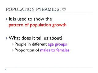 POPULATION PYRAMIDS! J
} It is used to show the
pattern of population growth
} What does it tell us about?
} People in different age groups
} Proportion of males to females
 