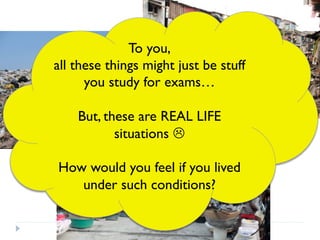 To you,
all these things might just be stuff
you study for exams…
But, these are REAL LIFE
situations L
How would you feel if you lived
under such conditions?
 