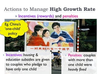 Actions to Manage High Growth Rate
}  Incentives (rewards) and penalties
}  Incentives: housing &
education subsidies are given
to couples who pledge to
have only one child
}  Penalties: couples
with more than
one child were
heavily fined
Eg. China’s
‘one-child’
policy
 
