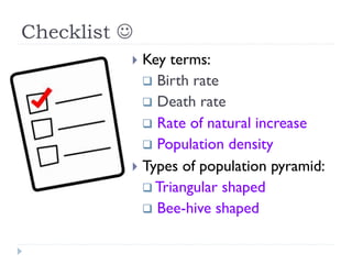 Checklist J
}  Key terms:
q  Birth rate
q  Death rate
q  Rate of natural increase
q  Population density
}  Types of population pyramid:
q Triangular shaped
q  Bee-hive shaped
 
