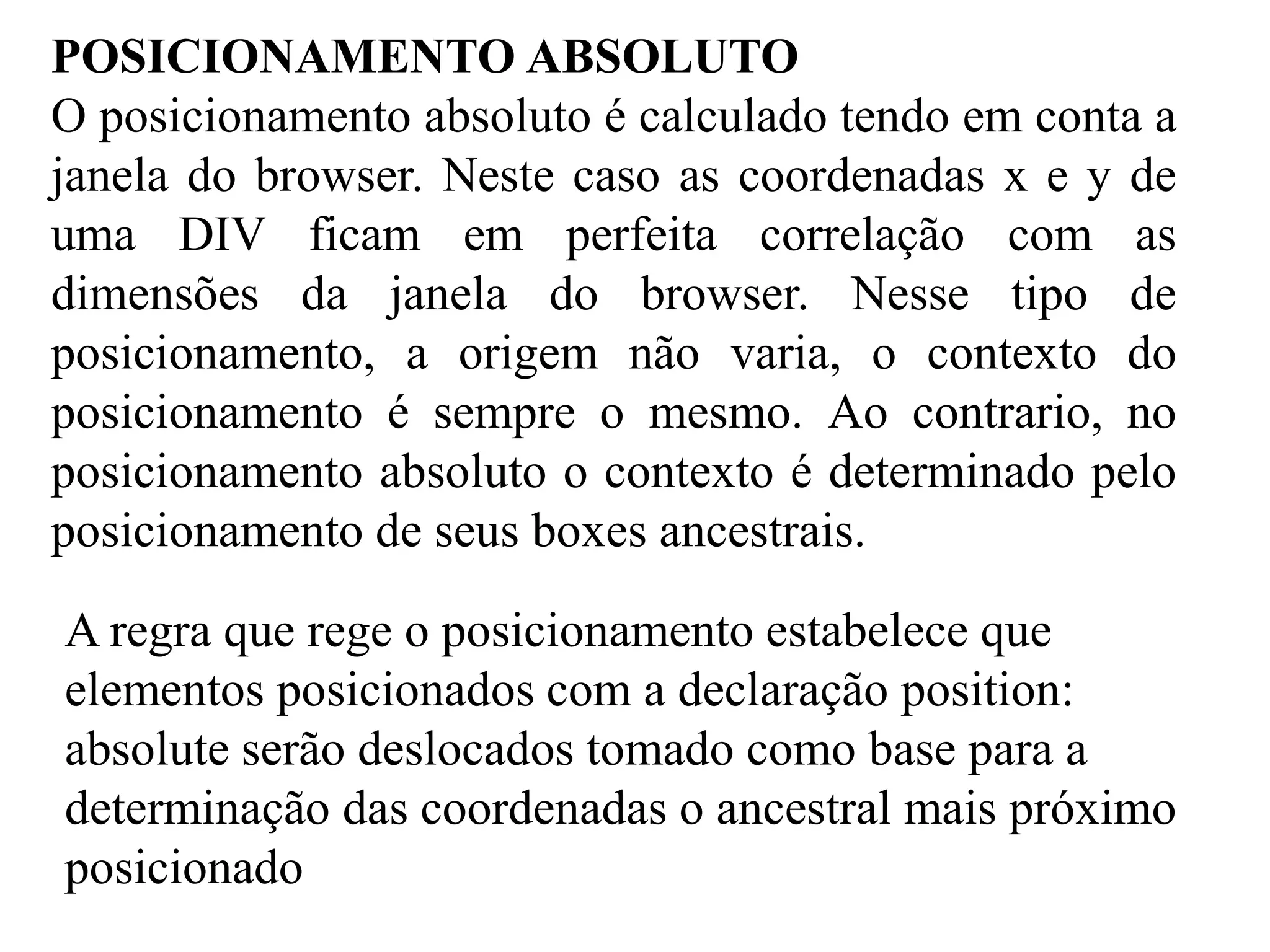 POSICIONAMENTO ABSOLUTO 
O posicionamento absoluto é calculado tendo em conta a 
janela do browser. Neste caso as coordenadas x e y de 
uma DIV ficam em perfeita correlação com as 
dimensões da janela do browser. Nesse tipo de 
posicionamento, a origem não varia, o contexto do 
posicionamento é sempre o mesmo. Ao contrario, no 
posicionamento absoluto o contexto é determinado pelo 
posicionamento de seus boxes ancestrais. 
A regra que rege o posicionamento estabelece que 
elementos posicionados com a declaração position: 
absolute serão deslocados tomado como base para a 
determinação das coordenadas o ancestral mais próximo 
posicionado 
 