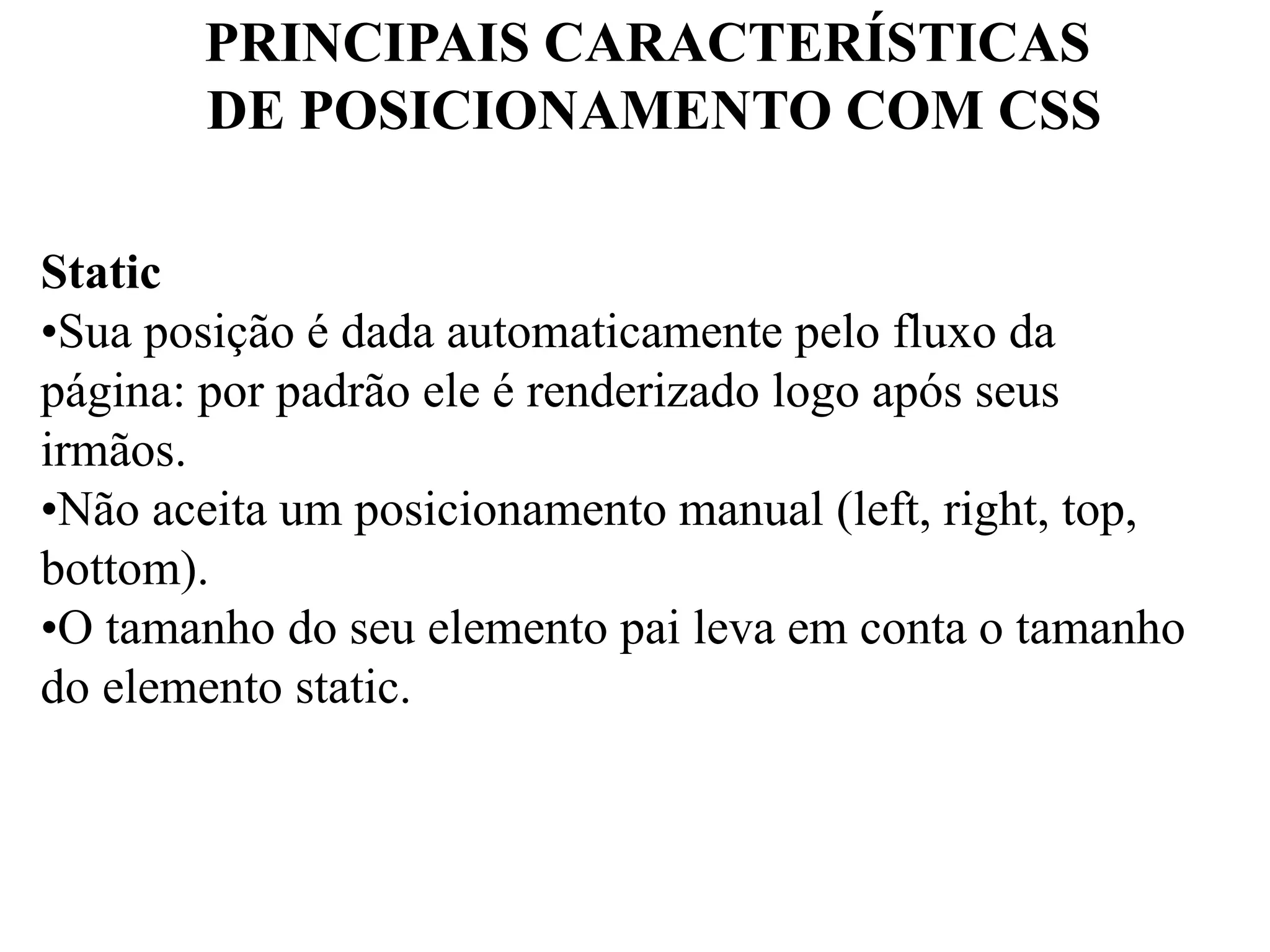 PRINCIPAIS CARACTERÍSTICAS 
DE POSICIONAMENTO COM CSS 
Static 
•Sua posição é dada automaticamente pelo fluxo da 
página: por padrão ele é renderizado logo após seus 
irmãos. 
•Não aceita um posicionamento manual (left, right, top, 
bottom). 
•O tamanho do seu elemento pai leva em conta o tamanho 
do elemento static. 
 