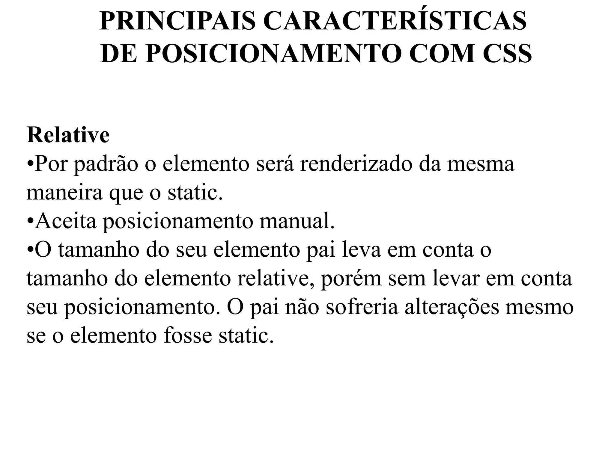 PRINCIPAIS CARACTERÍSTICAS 
DE POSICIONAMENTO COM CSS 
Relative 
•Por padrão o elemento será renderizado da mesma 
maneira que o static. 
•Aceita posicionamento manual. 
•O tamanho do seu elemento pai leva em conta o 
tamanho do elemento relative, porém sem levar em conta 
seu posicionamento. O pai não sofreria alterações mesmo 
se o elemento fosse static. 
 