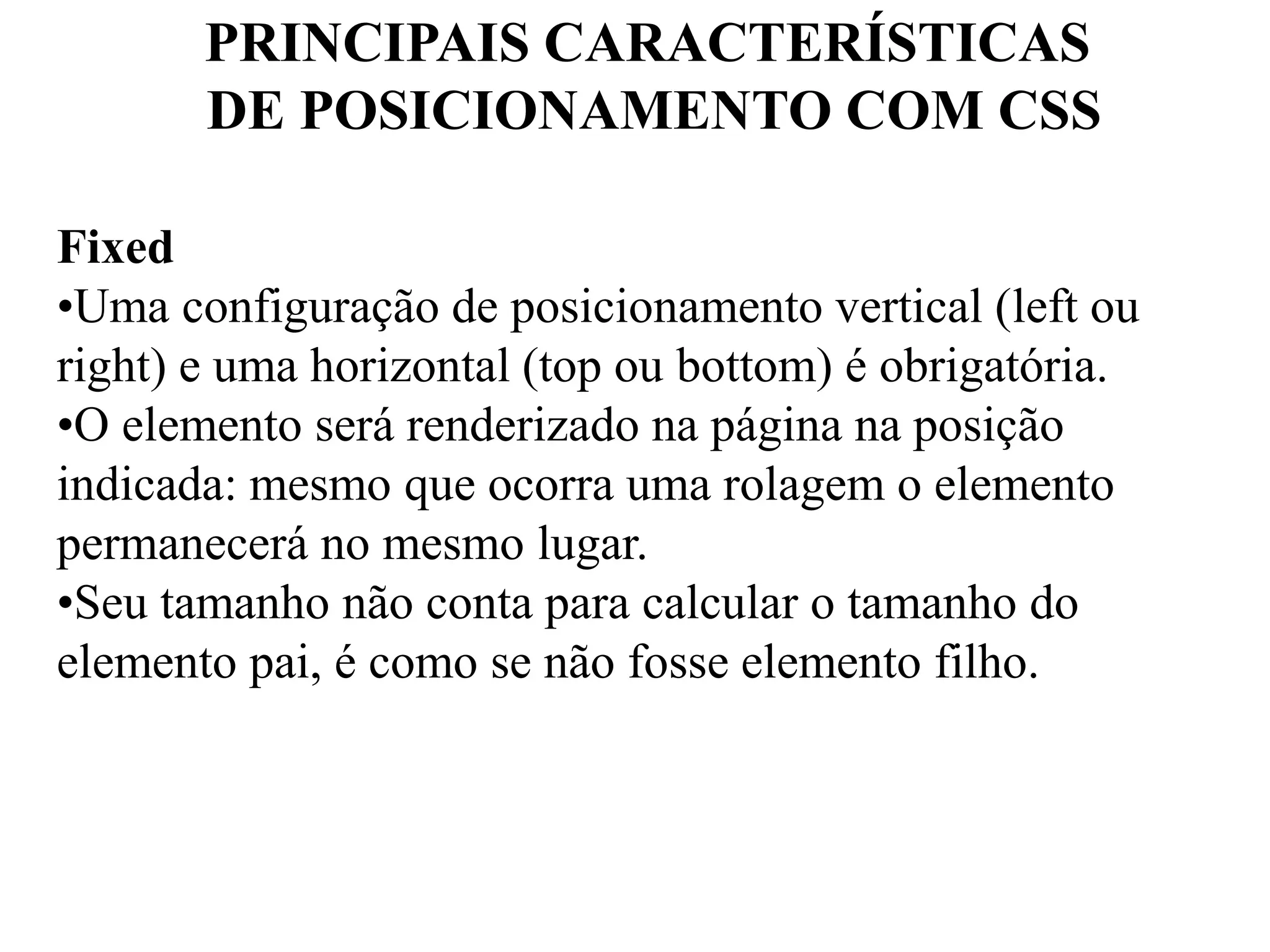 PRINCIPAIS CARACTERÍSTICAS 
DE POSICIONAMENTO COM CSS 
Fixed 
•Uma configuração de posicionamento vertical (left ou 
right) e uma horizontal (top ou bottom) é obrigatória. 
•O elemento será renderizado na página na posição 
indicada: mesmo que ocorra uma rolagem o elemento 
permanecerá no mesmo lugar. 
•Seu tamanho não conta para calcular o tamanho do 
elemento pai, é como se não fosse elemento filho. 
 