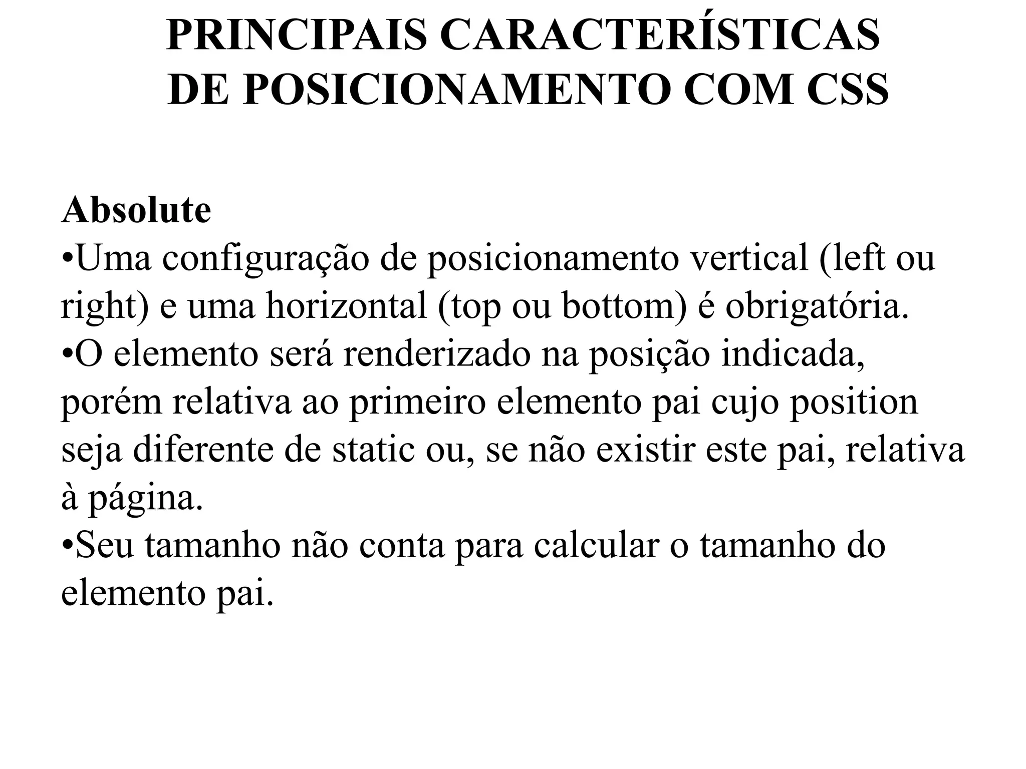 PRINCIPAIS CARACTERÍSTICAS 
DE POSICIONAMENTO COM CSS 
Absolute 
•Uma configuração de posicionamento vertical (left ou 
right) e uma horizontal (top ou bottom) é obrigatória. 
•O elemento será renderizado na posição indicada, 
porém relativa ao primeiro elemento pai cujo position 
seja diferente de static ou, se não existir este pai, relativa 
à página. 
•Seu tamanho não conta para calcular o tamanho do 
elemento pai. 
 