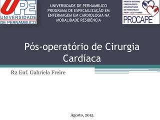 Pós-operatório de Cirurgia
Cardíaca
R2 Enf. Gabriela Freire
UNIVERSIDADE DE PERNAMBUCO
PROGRAMA DE ESPECIALIZAÇÃO EM
ENFERMAGEM EM CARDIOLOGIA NA
MODALIDADE RESIDÊNCIA
Agosto, 2015.
 