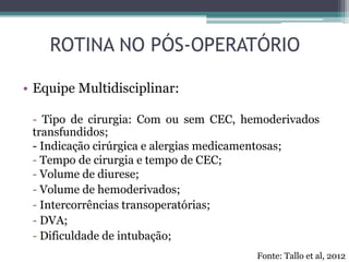 • Equipe Multidisciplinar:
- Tipo de cirurgia: Com ou sem CEC, hemoderivados
transfundidos;
- Indicação cirúrgica e alergias medicamentosas;
- Tempo de cirurgia e tempo de CEC;
- Volume de diurese;
- Volume de hemoderivados;
- Intercorrências transoperatórias;
- DVA;
- Dificuldade de intubação;
ROTINA NO PÓS-OPERATÓRIO
Fonte: Tallo et al, 2012
 