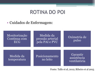 ROTINA DO POI
• Cuidados de Enfermagem:
Monitorização
Contínua com
ECG
Medida da
pressão arterial
pela PAI e PVC
Oximetria de
pulso
Medida da
temperatura
Posicionamento
no leito
Garantir
assistência
ventilatória
Fonte: Tallo et al, 2012; Ribeiro et al 2015
 