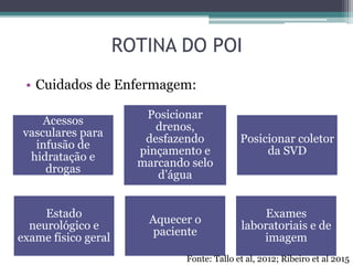 ROTINA DO POI
• Cuidados de Enfermagem:
Acessos
vasculares para
infusão de
hidratação e
drogas
Posicionar
drenos,
desfazendo
pinçamento e
marcando selo
d’água
Posicionar coletor
da SVD
Estado
neurológico e
exame físico geral
Aquecer o
paciente
Exames
laboratoriais e de
imagem
Fonte: Tallo et al, 2012; Ribeiro et al 2015
 