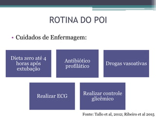 ROTINA DO POI
• Cuidados de Enfermagem:
Dieta zero até 4
horas após
extubação
Antibiótico
profilático
Drogas vasoativas
Realizar ECG
Realizar controle
glicêmico
Fonte: Tallo et al, 2012; Ribeiro et al 2015
 