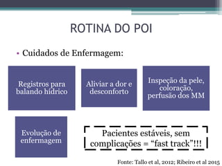ROTINA DO POI
• Cuidados de Enfermagem:
Evolução de
enfermagem
Registros para
balando hídrico
Aliviar a dor e
desconforto
Inspeção da pele,
coloração,
perfusão dos MM
Pacientes estáveis, sem
complicações = “fast track”!!!
Fonte: Tallo et al, 2012; Ribeiro et al 2015
 