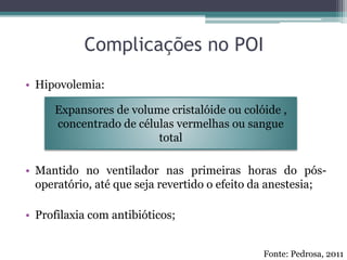 Complicações no POI
• Hipovolemia:
• Mantido no ventilador nas primeiras horas do pós-
operatório, até que seja revertido o efeito da anestesia;
• Profilaxia com antibióticos;
Expansores de volume cristalóide ou colóide ,
concentrado de células vermelhas ou sangue
total
Fonte: Pedrosa, 2011
 
