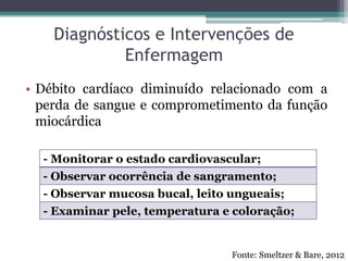 Diagnósticos e Intervenções de
Enfermagem
• Débito cardíaco diminuído relacionado com a
perda de sangue e comprometimento da função
miocárdica
- Monitorar o estado cardiovascular;
- Observar ocorrência de sangramento;
- Observar mucosa bucal, leito ungueais;
- Examinar pele, temperatura e coloração;
Fonte: Smeltzer & Bare, 2012
 