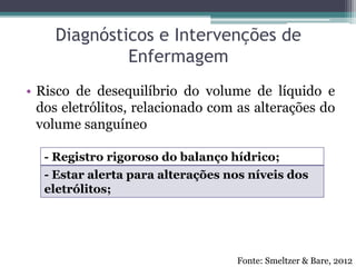 Diagnósticos e Intervenções de
Enfermagem
• Risco de desequilíbrio do volume de líquido e
dos eletrólitos, relacionado com as alterações do
volume sanguíneo
- Registro rigoroso do balanço hídrico;
- Estar alerta para alterações nos níveis dos
eletrólitos;
Fonte: Smeltzer & Bare, 2012
 
