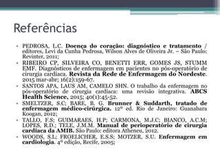 Referências
• PEDROSA, L.C. Doença do coração: diagnóstico e tratamento /
editores, Levi da Cunha Pedrosa, Wilson Alves de Oliveira Jr. – São Paulo:
Revinter, 2011;
• RIBEIRO CP, SILVEIRA CO, BENETTI ERR, GOMES JS, STUMM
EMF. Diagnósticos de enfermagem em pacientes no pós-operatório de
cirurgia cardíaca. Revista da Rede de Enfermagem do Nordeste.
2015 mar-abr; 16(2):159-67.
• SANTOS APA, LAUS AM, CAMELO SHN. O trabalho da enfermagem no
pós-operatório de cirurgia cardíaca: uma revisão integrativa. ABCS
Health Science, 2015; 40(1):45-52.
• SMELTZER, S.C; BARE, B. G. Brunner & Suddarth, tratado de
enfermagem médico-cirúrgica. 12º ed. Rio de Janeiro: Guanabara
Koogan, 2012;
• TALLO, F.S; GUIMARAES, H.P; CARMONA, M.J.C; BIANCO, A.C.M;
LOPES, R.D.; TELE, J.M.M. Manual de perioperatório de cirurgia
cardíaca da AMIB. São Paulo: editora Atheneu, 2012.
• WOODS, S.L; FROELICHER, E.S.S; MOTZER, S.U. Enfermagem em
cardiologia. 4º edição, Recife, 2005;
 