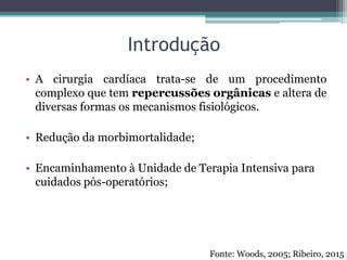 Introdução
• A cirurgia cardíaca trata-se de um procedimento
complexo que tem repercussões orgânicas e altera de
diversas formas os mecanismos fisiológicos.
• Redução da morbimortalidade;
• Encaminhamento à Unidade de Terapia Intensiva para
cuidados pós-operatórios;
Fonte: Woods, 2005; Ribeiro, 2015
 