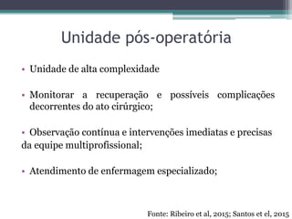 Unidade pós-operatória
• Unidade de alta complexidade
• Monitorar a recuperação e possíveis complicações
decorrentes do ato cirúrgico;
• Observação contínua e intervenções imediatas e precisas
da equipe multiprofissional;
• Atendimento de enfermagem especializado;
Fonte: Ribeiro et al, 2015; Santos et el, 2015
 