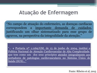 Atuação de Enfermagem
“... a Portaria nº 1.1169/GM, de 15 de junho de 2004, institui a
Política Nacional de Atenção Cardiovascular de Alta Complexidade,
que tem como um dos seus princípios atender integralmente aos
portadores de patologias cardiovasculares no Sistema Único de
Saúde (SUS)...”
Fonte: Ribeiro et al, 2015
“No campo de atuação do enfermeiro, as doenças cardíacas
correspondem a importante demanda de cuidados,
justificando um olhar sistematizado para esse grupo de
agravos, na perspectiva da integralidade da atenção.”
 
