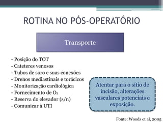 - Posição do TOT
- Cateteres venosos
- Tubos de soro e suas conexões
- Drenos mediastinais e torácicos
- Monitorização cardiológica
- Fornecimento de O2
- Reserva do elevador (s/n)
- Comunicar à UTI
ROTINA NO PÓS-OPERATÓRIO
Transporte
Atentar para o sítio de
incisão, alterações
vasculares potenciais e
exposição.
Fonte: Woods et al, 2005
 