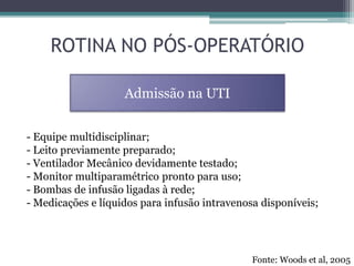 - Equipe multidisciplinar;
- Leito previamente preparado;
- Ventilador Mecânico devidamente testado;
- Monitor multiparamétrico pronto para uso;
- Bombas de infusão ligadas à rede;
- Medicações e líquidos para infusão intravenosa disponíveis;
ROTINA NO PÓS-OPERATÓRIO
Admissão na UTI
Fonte: Woods et al, 2005
 