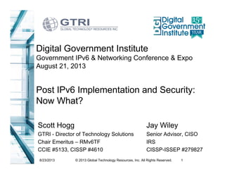 8/23/2013 1© 2013 Global Technology Resources, Inc. All Rights Reserved.
Post IPv6 Implementation and Security:
Now What?
Scott Hogg
GTRI - Director of Technology Solutions
Chair Emeritus – RMv6TF
CCIE #5133, CISSP #4610
Digital Government Institute
Government IPv6 & Networking Conference & Expo
August 21, 2013
Jay Wiley
Senior Advisor, CISO
IRS
CISSP-ISSEP #279827
 