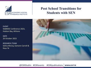 www.esri.ie @ESRIDublin #ESRIevents #ESRIpublications
@ESRIDublin #ESRIevents #ESRIpublications www.esri.ie
Post School Transitions for
Students with SEN
EVENT
NABMSE Conference 2023,
Hodson Bay, Athlone
DATE
20 October 2023
RESEARCH TEAM
Selina McCoy, Eamonn Carroll &
Keyu Ye
 