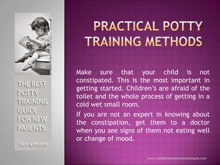 Practical potty training methods Make sure that your child is not constipated. This is the most important in getting started. Children’s are afraid of the toilet and the whole process of getting in a cold wet small room.  If you are not an expert in knowing about the constipation, get them to a doctor when you see signs of them not eating well or change of mood.  www.childdevelopmenttechniques.com 