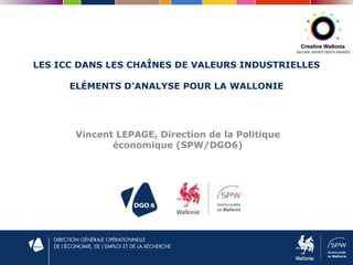 LES ICC DANS LES CHAÎNES DE VALEURS INDUSTRIELLES
ELÉMENTS D’ANALYSE POUR LA WALLONIE
Vincent LEPAGE, Direction de la Politique
économique (SPW/DGO6)
 