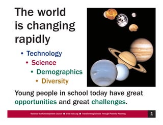 The world
is changing
rapidly
 • Technology
  • Science
    • Demographics
     • Diversity
Young people in school today have great
opportunities and great challenges.
    National Staff Development Council s www.nsdc.org s Transforming Schools Through Powerful Planning   1
 