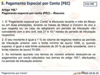 “Pagamentos por Conta”
Artigo 106.º
Pagamento especial por conta (PEC) – Resumo
1. O “Pagamento especial por Conta” é efectuado durante o mês de Março
ou em duas prestações, durante os meses de Março e Outubro do ano a
que respeita ou, no caso de adoptarem um período de tributação não
coincidente com o ano civil, nos 3.º e 10.º meses do período de tributação
respectivo.
2. O seu montante é igual a 1 % do volume de negócios relativo ao período
de tributação anterior, com o limite mínimo de (euro) 1000, e, quando
superior, é igual a este limite acrescido de 20 % da parte excedente, com o
limite máximo de (euro) 70 000.
3. Ao montante apurado nos termos do número anterior deduzem-se os
pagamentos por conta calculados nos termos do artigo 105.º, efectuados
no período de tributação anterior.
Fonte: CIRC
 