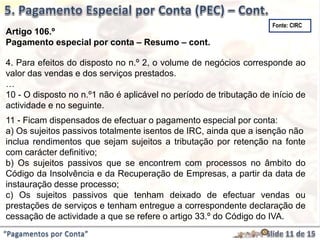 “Pagamentos por Conta”
Artigo 106.º
Pagamento especial por conta – Resumo – cont.
4. Para efeitos do disposto no n.º 2, o volume de negócios corresponde ao
valor das vendas e dos serviços prestados.
…
10 - O disposto no n.º1 não é aplicável no período de tributação de início de
actividade e no seguinte.
11 - Ficam dispensados de efectuar o pagamento especial por conta:
a) Os sujeitos passivos totalmente isentos de IRC, ainda que a isenção não
inclua rendimentos que sejam sujeitos a tributação por retenção na fonte
com carácter definitivo;
b) Os sujeitos passivos que se encontrem com processos no âmbito do
Código da Insolvência e da Recuperação de Empresas, a partir da data de
instauração desse processo;
c) Os sujeitos passivos que tenham deixado de efectuar vendas ou
prestações de serviços e tenham entregue a correspondente declaração de
cessação de actividade a que se refere o artigo 33.º do Código do IVA.
Fonte: CIRC
 